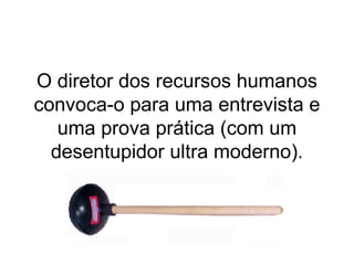 O diretor dos recursos humanos convoca-o para uma entrevista e uma prova prática (com um desentupidor ultra moderno). 