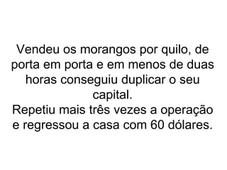 Vendeu os morangos por quilo, de porta em porta e em menos de duas horas conseguiu duplicar o seu capital. Repetiu mais três vezes a operação e regressou a casa com 60 dólares. 