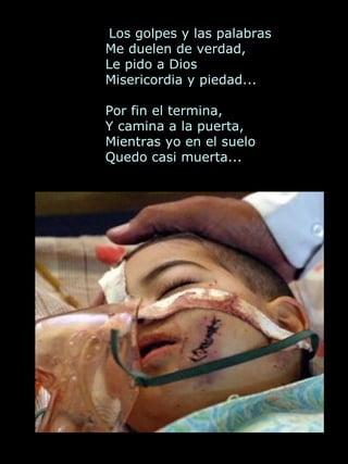   Los golpes y las palabras  Me duelen de verdad,  Le pido a Dios  Misericordia y piedad... Por fin el termina,  Y camina a la puerta,  Mientras yo en el suelo  Quedo casi muerta...             