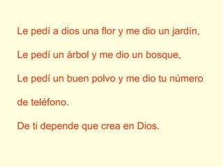 Le pedí a dios una flor y me dio un jardín, Le pedí un árbol y me dio un bosque, Le pedí un buen polvo y me dio tu número de teléfono. De ti depende que crea en Dios.  