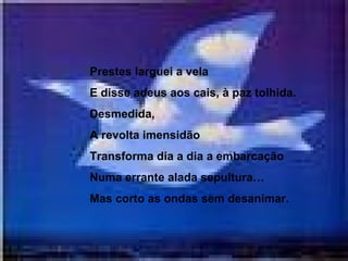 Prestes larguei a vela E disse adeus aos cais, à paz tolhida. Desmedida, A revolta imensidão Transforma dia a dia a embarcação Numa errante alada sepultura… Mas corto as ondas sem desanimar.