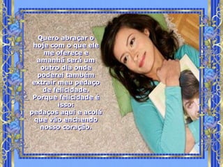 Quero abraçar o
 hoje com o que ele
     me oferece e
   amanhã será um
    outro dia onde
   poderei também
 extrair meu pedaço
     de felicidade.
 Porque felicidade é
         isso:
pedaços aqui e acolá
  que vão enchendo
    nosso coração.
 