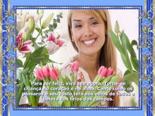 Para ser feliz, viva seu agora. Torne-se
 criança no coração e na alma. Cante como os
pássaros e seu rosto terá aos olhos de todos a
         beleza dos lírios dos campos.
 