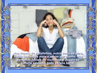 Mas depois de satisfeitos, outro vazio se abre,
então queremos mais e assim por diante. Nos
  sentimos felizes no momento e depois da
     euforia passada, tudo parece banal.
 