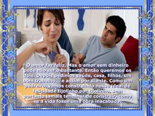 O amor faz feliz. Mas o amor sem dinheiro
pode não ser o bastante. Então queremos os
dois. Depois pedimos saúde, casa, filhos, um
bom trabalho... e assim por diante. Como um
 pedreiro, vamos construindo nosso ideal de
    felicidade tijolinho por tijolinho, sem
portanto jamais terminar de construir, como
     se a vida fosse uma obra inacabada.
 