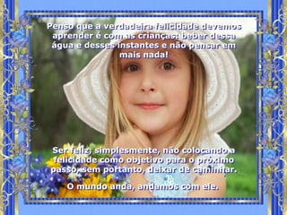 Penso que a verdadeira felicidade devemos
 aprender é com as crianças: beber dessa
 água e desses instantes e não pensar em
                mais nada!




Ser feliz, simplesmente, não colocando a
 felicidade como objetivo para o próximo
passo, sem portanto, deixar de caminhar.

    O mundo anda, andamos com ele.
 