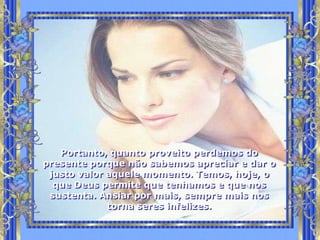 Portanto, quanto proveito perdemos do
presente porque não sabemos apreciar e dar o
 justo valor aquele momento. Temos, hoje, o
  que Deus permite que tenhamos e que nos
 sustenta. Ansiar por mais, sempre mais nos
             torna seres infelizes.
 