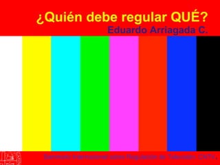 ¿Quién debe regular QUÉ? Eduardo Arriagada C. Seminario Internacional sobre Regulación de Televisión. CNTV . 