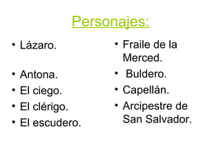 Personajes: Lázaro.  Antona. El ciego. El clérigo. El escudero. Fraile de la Merced. Buldero. Capellán. Arcipestre de San Salvador. 