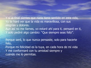 Y si al final sientes que nada tiene sentido en esta vida, Yo te haré ver que la vida es maravillosa, con sus  alegrías y dolores. Aun así no me llames, yo estaré ahí para ti, pensaré en ti, Y solo pediré algo cambio: “Que siempre seas feliz”. Porque seré, lo que nunca pensaste, solo para hacerte feliz, Porque mi felicidad es la tuya, en cada hora de mi vida Y me conformaré con tu amistad siempre y  cuando me lo permitas. 