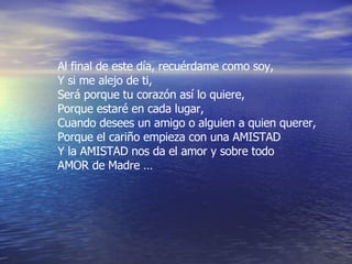 Al final de este día, recuérdame como soy,  Y si me alejo de ti, Será porque tu corazón así lo quiere, Porque estaré en cada lugar, Cuando desees un amigo o alguien a quien querer, Porque el cariño empieza con una AMISTAD  Y la AMISTAD nos da el amor y sobre todo AMOR de Madre …  
