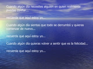 Cuando algún día necesites alguien en quien realmente puedas confiar... recuerda que aquí estoy yo... Cuando algún día sientas que todo se derrumbó y quieras comenzar de nuevo... recuerda que aquí estoy yo... Cuando algún día quieras volver a sentir que es la felicidad... recuerda que aquí estoy yo... 