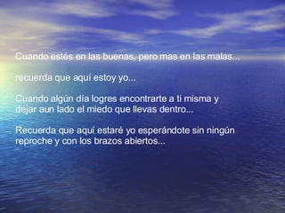 Cuando estés en las buenas, pero mas en las malas... recuerda que aquí estoy yo... Cuando algún día logres encontrarte a ti misma y  dejar aun lado el miedo que llevas dentro... Recuerda que aquí estaré yo esperándote sin ningún  reproche y con los brazos abiertos...  