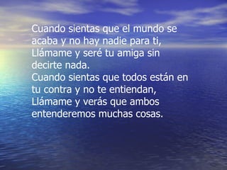 Cuando sientas que el mundo se acaba y no hay nadie para ti, Llámame y seré tu amiga sin decirte nada. Cuando sientas que todos están en tu contra y no te entiendan, Llámame y verás que ambos entenderemos muchas cosas. 