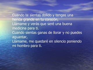 Cuando te sientas dolido y tengas una herida grande en tu corazón, Llámame y verás que seré una buena medicina para ti. Cuando sientas ganas de llorar y no puedes aguantar, Llámame, me quedaré en silencio poniendo mi hombro para ti. 