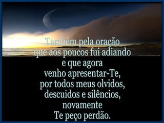 Também pela oração que aos poucos fui adiando e que agora venho apresentar-Te, por todos meus olvidos, descuidos e silêncios, novamente Te peço perdão. 