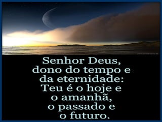 Senhor Deus, dono do tempo e da eternidade: Teu é o hoje e  o amanhã, o passado e o futuro. 