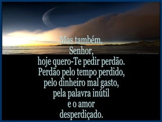 Mas também, Senhor, hoje quero-Te pedir perdão. Perdão pelo tempo perdido, pelo dinheiro mal gasto, pela palavra inútil e o amor desperdiçado. 