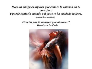 Pues un amig a  es alguien que conoce la canción en tu corazón... y puede cantarla cuando a ti ya se te ha olvidado la letra. (autor desconocido)   Gracias por tu amistad que atesoro !! Hechizera De Paris  