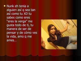 Nunk eh tenia a alguien así q sea tan así como tu XD tu sabes como eres “eres la verga” me gusta todo de ti, tu manera de ser de pensar y de cómo ves la vida, amo q me ames…  