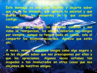 Este mensaje es solo para decirte y dejarte saber que no te he olvidado, que aprecio tu amistad y que guardo todos los recuerdos de lo que compartí contigo...  Recordarte que aunque las personas cambian y sus vidas se reorganizan, los amigos deberían ser amigos por siempre, aunque no tengan nada en común, solo el compartir los mismos recuerdos. Aprecio que estés ahí.  A veces, vemos a nuestros amigos como algo seguro y no les dejamos saber que nos preocupamos por ellos y que los apreciamos. Algunas veces estamos tan ocupados o tan involucrados en otras cosas que nos alejamos de nuestros amigos.  