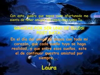 Con esto, quiero que sepas cuan afortunada me siento de tener amigos tan especiales como Tu.  ¡GRACIAS POR SER UNO DE ELLOS! POST DATA: En el día del amigo te deseo con todo mi  corazón, que cada sueño tuyo se haga realidad, y que entre esos sueños, este el de continuar nuestra amistad por siempre...   Laura 