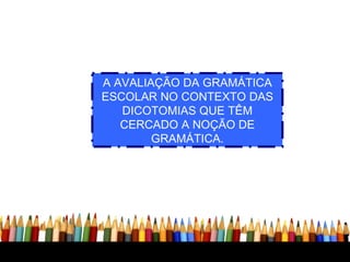 A AVALIAÇÃO DA GRAMÁTICA ESCOLAR NO CONTEXTO DAS DICOTOMIAS QUE TÊM CERCADO A NOÇÃO DE GRAMÁTICA. 