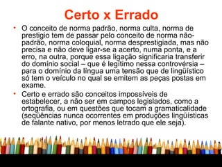 Certo x Errado O conceito de norma padrão, norma culta, norma de prestigio tem de passar pelo conceito de norma não-padrão, norma coloquial, norma desprestigiada, mas não precisa e não deve ligar-se a acerto, numa ponta, e a erro, na outra, porque essa ligação significaria transferir do domínio social – que é legítimo nessa controvérsia – para o domínio da língua uma tensão que de lingüístico só tem o veículo no qual se emitem as peças postas em exame. Certo e errado são conceitos impossíveis de estabelecer, a não ser em campos legislados, como a ortografia, ou em questões que tocam a gramaticalidade (seqüências nunca ocorrentes em produções lingüísticas de falante nativo, por menos letrado que ele seja). 