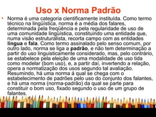 Uso x Norma Padrão Norma é uma categoria cientificamente instituída. Como termo técnico na lingüística, norma é a média dos falares, determinada pela freqüência e pela regularidade de uso de uma comunidade lingüística, constituindo uma entidade que, numa visão estruturalista, recorta campo com as entidades  língua  e  fala . Como termo assinalado pelo senso comum, por outro lado, norma se liga a  padrão , e não tem determinação a partir do uso linguisticamente considerado, mas, pelo contrário, se estabelece pela eleição de uma modalidade de uso tida como modelar (bom uso), e, a partir daí, invertendo a relação, opera a normatização dos usos segundo tal avaliação. Resumindo, há uma norma á qual se chega com o estabelecimento de padrões pelo uso do conjunto dos falantes, e há uma norma (norma-padrão) da qual se parte para constituir o bom uso, fixado segundo o uso de um grupo de falantes.  