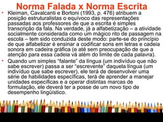 Norma Falada x Norma Escrita Kleiman, Cavalcanti e Bortoni (1993, p. 476) atribuem a posição estruturalistas o equívoco das representações passadas aos professores de que a escrita é simples transcrição da fala. Na verdade, já a alfabetização – a atividade socialmente considerada como um mágico rito de passagem na escola – tem sido conduzida deste modo: parte-se do princípio de que alfabetizar é ensinar a codificar sons em letras e cadeia sonora em cadeira gráfica (e até sem preocupação de que a atenção para essa cadeia vá além do limite de cada palavra).  Quando um simples “falante” da língua (um indivíduo que não sabe escrever) passa a ser “escrevente” daquela língua (um indivíduo que sabe escrever), ele terá de desenvolver uma série de habilidades específicas, terá de aprender a manejar unidades específicas e a operar distintas marcas de formulação, ele deverá ter a posse de um novo tipo de desempenho lingüístico.  