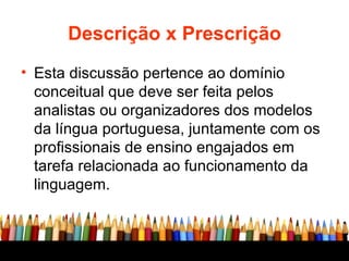 Descrição x Prescrição Esta discussão pertence ao domínio conceitual que deve ser feita pelos analistas ou organizadores dos modelos da língua portuguesa, juntamente com os profissionais de ensino engajados em tarefa relacionada ao funcionamento da linguagem.  