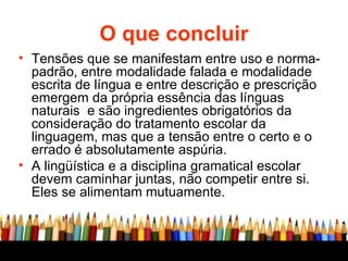 O que concluir Tensões que se manifestam entre uso e norma-padrão, entre modalidade falada e modalidade escrita de língua e entre descrição e prescrição emergem da própria essência das línguas naturais  e são ingredientes obrigatórios da consideração do tratamento escolar da linguagem, mas que a tensão entre o certo e o errado é absolutamente aspúria. A lingüística e a disciplina gramatical escolar devem caminhar juntas, não competir entre si. Eles se alimentam mutuamente. 