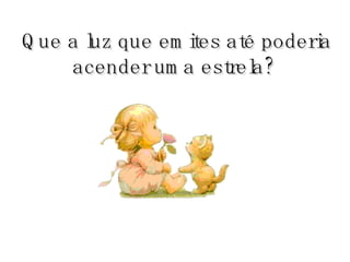 Que a luz que emites até poderia acender uma estrela?   