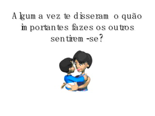Alguma vez te disseram o quão importantes fazes os outros sentirem-se? 