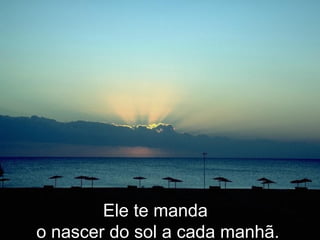 Ele te manda  o nascer do sol a cada manhã. 