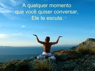 A qualquer momento  que você quiser conversar,  Ele te escuta. 