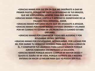 GRACIAS MAMÁ POR ESE DÍA EN QUE ME ENSEÑASTE A DAR MI PRIMER PASITO, PORQUE ME DISTE LA SEGURIDAD DE TUS BRAZOS, QUE ME SOSTUVIERON SIEMPRE PARA QUE NO ME CAIGA. GRACIAS MAMÁ PORQUE JUNTO A TI APRENDÍ EL SIGNIFICADO DE LA PALABRA MÁS HERMOSA, AMOR. GRACIAS MAMÁ POR CADA VELITA QUE ME AYUDASTE A APAGAR. GRACIAS MAMÁ POR PASAR NOCHES ENTERAS ORANDO Y VELANDO POR MI CUANDO YO ESTABA EN UN PROBLEMA O CUANDO ESTABA ENFERMO. GRACIAS MAMÁ POR COMPARTIR TODAS MIS ALEGRÍAS Y POR AYUDARME EN MIS TRISTEZAS. GRACIAS MAMÁ POR ESCUCHARME, ACONSEJARME, POR LUCHAR POR MI, POR DARME TU HERMOSO HOMBRO PARA QUE PUEDA LLORAR EN ÉL, Y COMPARTIR TUS LÁGRIMAS PARA LUEGO SONREÍR PORQUE JUNTOS HABÍAMOS ENCONTRADO LA SOLUCIÓN. GRACIAS MAMÁ PORQUE HICISTE CUMPLIR MI MAYOR DESEO Y QUIZÁS EL SUEÑO DE MI VIDA, PORQUE SUFRISTE DÍA Y NOCHES ENTERAS EN HACER LO MEJOR PARA QUE YO PUEDA SER FELIZ. 