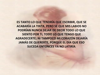 ES TANTO LO QUE TENDRÍA QUE ESCRIBIR, QUE SE ACABARÍA LA TINTA. PERO SÉ QUE MIS LABIOS NO PODRÍAN NUNCA DEJAR DE DECIR TODO LO QUE SIENTO POR TI, TODO LO QUE TENGO QUE AGRADECERTE; NI TAMPOCO MI CORAZÓN DEJARÍA JAMÁS DE QUERERTE, PORQUE EL DÍA QUE ESO SUCEDA ENTONCES YA NO LATIRÍA . 