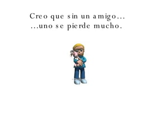 Creo que sin un amigo… …uno se pierde mucho.   