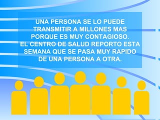 UNA PERSONA SE LO PUEDE TRANSMITIR A MILLONES MAS PORQUE ES MUY CONTAGIOSO. EL CENTRO DE SALUD REPORTO ESTA SEMANA QUE SE PASA MUY RAPIDO DE UNA PERSONA A OTRA.