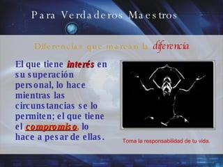 Para Verdaderos Maestros El que tiene   interés  en   su superación personal, lo hace mientras las circunstancias se lo permiten; el que tiene el   compromiso ,   lo hace a pesar de ellas. Toma la responsabilidad de tu vida. Diferencias que marcan la  diferencia 