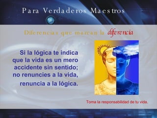 Para Verdaderos Maestros Si la lógica te indica que la vida  es un mero accidente sin sentido; no renuncies a la vida, renuncia a la lógica. Toma la responsabilidad de tu vida. Diferencias que marcan la  diferencia 