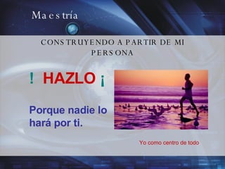 Maestría CONSTRUYENDO A PARTIR DE MI PERSONA !  HAZLO  ¡ Porque nadie lo hará por ti.  Yo como centro de todo 