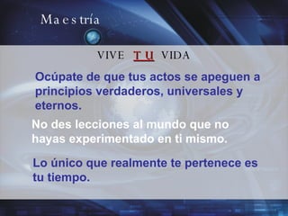 Maestría VIVE  T U   VIDA Ocúpate de que tus actos se apeguen a principios verdaderos, universales y eternos. No des lecciones al mundo que no hayas experimentado en ti mismo. Lo único que realmente te pertenece es tu tiempo. 