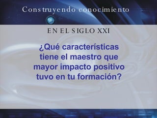 Construyendo conocimiento EN EL SIGLO XXI ¿Qué características tiene el maestro que mayor impacto positivo tuvo en tu formación? 