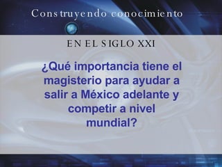 Construyendo conocimiento EN EL SIGLO XXI ¿Qué importancia tiene el magisterio para ayudar a salir a México adelante y competir a nivel mundial? 