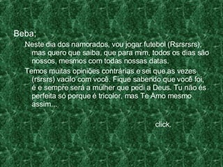 Beba; Neste dia dos namorados, vou jogar futebol (Rsrsrsrs), mas quero que saiba, que para mim, todos os dias são nossos, mesmos com todas nossas datas.  Temos muitas opiniões contrárias e sei que as vezes (rsrsrs) vacilo com você. Fique sabendo que você foi, é e sempre será a mulher que pedi a Deus. Tu não és perfeita só porque é tricolor, mas Te Amo mesmo assim... click. 