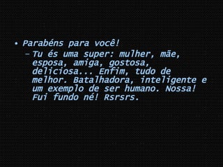 Parabéns para você! Tu és uma super: mulher, mãe, esposa, amiga, gostosa, deliciosa... Enfim, tudo de melhor. Batalhadora, inteligente e um exemplo de ser humano. Nossa! Fui fundo né! Rsrsrs. 