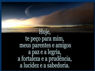 Hoje,  te peço para mim, meus parentes e amigos,  a paz e a legria, a fortaleza e a prudência, a lucidez e a sabedoria. 