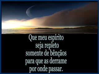 Que meu espírito seja repleto somente de bênçãos para que as derrame por onde passar. 
